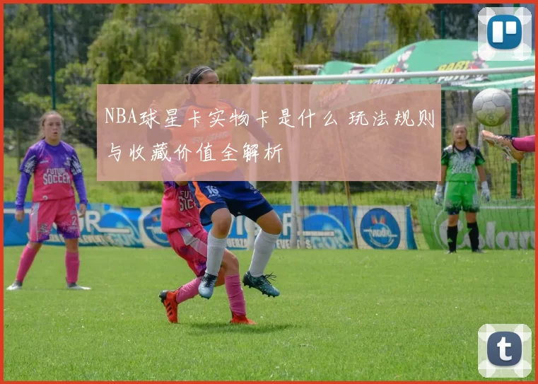 NBA球星卡实物卡是什么 玩法规则与收藏价值全解析