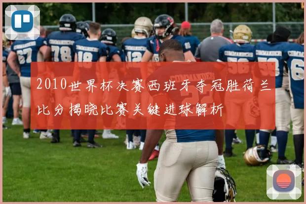 2010世界杯决赛西班牙夺冠胜荷兰比分揭晓比赛关键进球解析