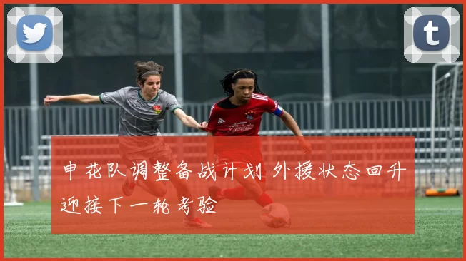 申花队调整备战计划 外援状态回升迎接下一轮考验