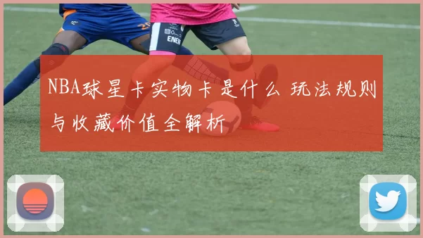 NBA球星卡实物卡是什么 玩法规则与收藏价值全解析
