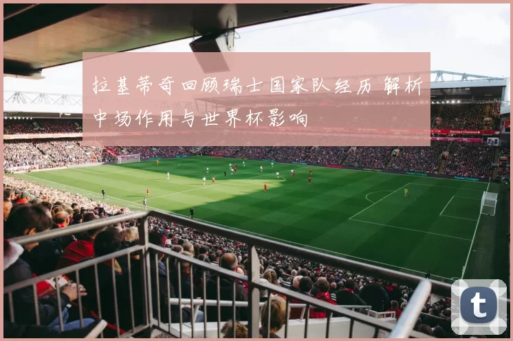 拉基蒂奇回顾瑞士国家队经历 解析中场作用与世界杯影响
