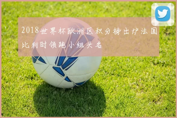 2018世界杯欧洲区积分榜出炉法国比利时领跑小组头名