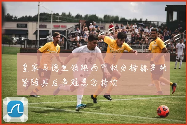 皇家马德里领跑西甲积分榜赫罗纳紧随其后争冠悬念持续