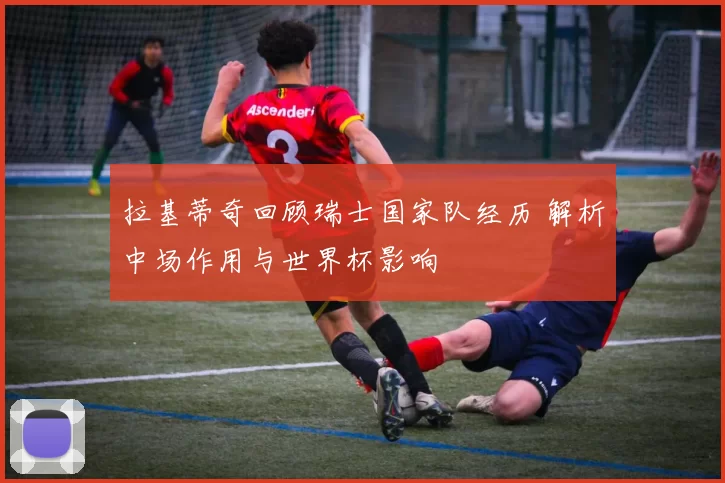 拉基蒂奇回顾瑞士国家队经历 解析中场作用与世界杯影响