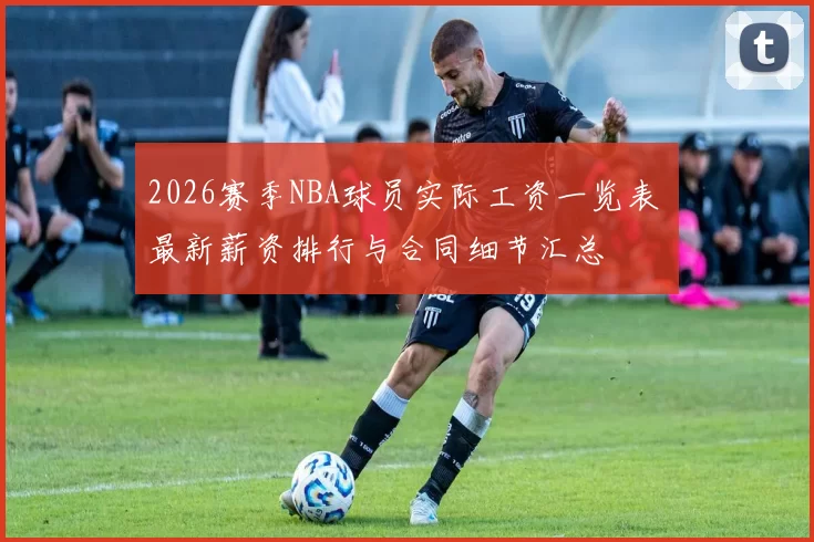 2026赛季NBA球员实际工资一览表 最新薪资排行与合同细节汇总