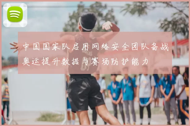 中国国家队启用网络安全团队备战奥运提升数据与赛场防护能力