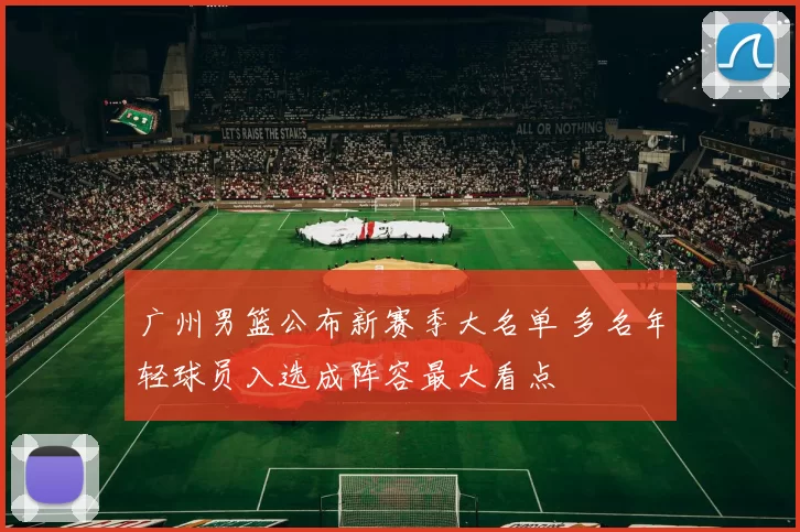 广州男篮公布新赛季大名单 多名年轻球员入选成阵容最大看点