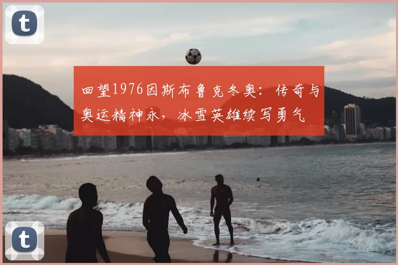 回望1976因斯布鲁克冬奥：传奇与奥运精神永，冰雪英雄续写勇气