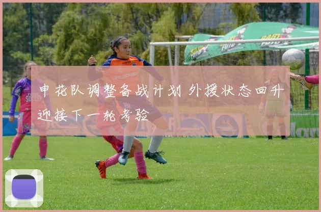 申花队调整备战计划 外援状态回升迎接下一轮考验