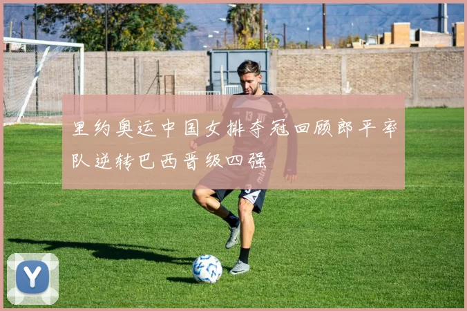 里约奥运中国女排夺冠回顾郎平率队逆转巴西晋级四强