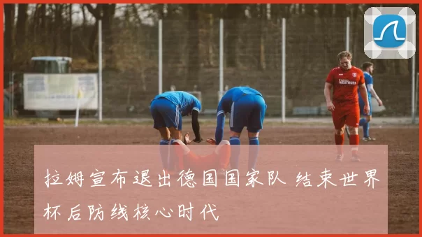 拉姆宣布退出德国国家队 结束世界杯后防线核心时代