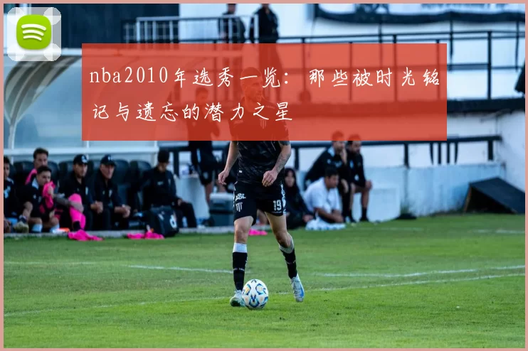 nba2010年选秀一览：那些被时光铭记与遗忘的潜力之星