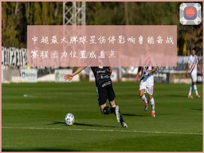 中超最大牌球星伤停影响鲁能备战赛程主力位置成看点