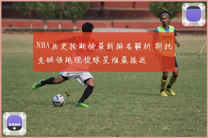 NBA历史抢断榜最新排名解析 斯托克顿领跑现役球星谁最接近