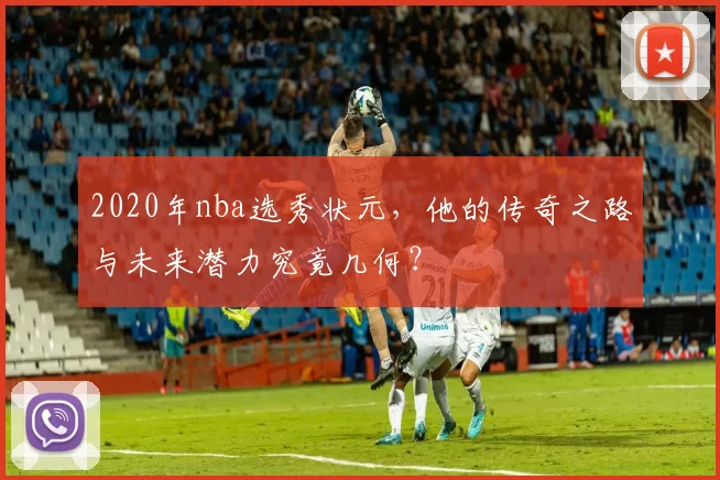 2020年nba选秀状元，他的传奇之路与未来潜力究竟几何？