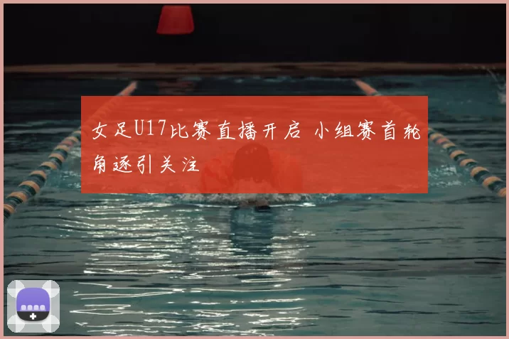 女足U17比赛直播开启 小组赛首轮角逐引关注