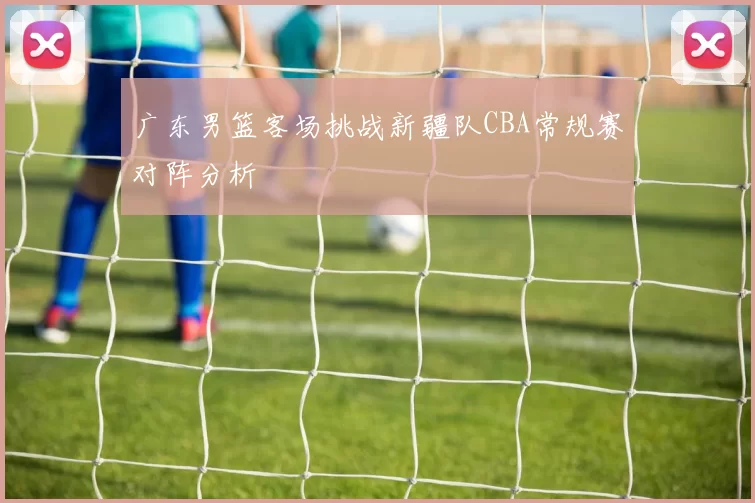 广东男篮客场挑战新疆队CBA常规赛对阵分析