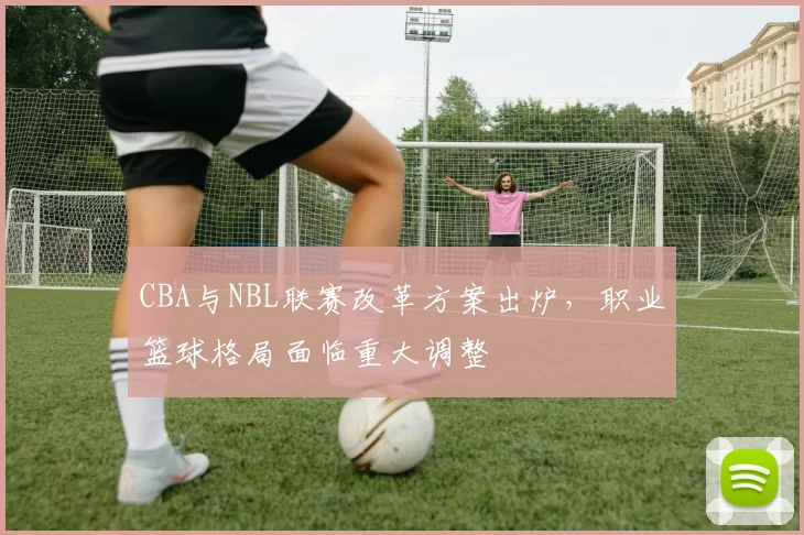 CBA与NBL联赛改革方案出炉,职业篮球格局面临重大调整