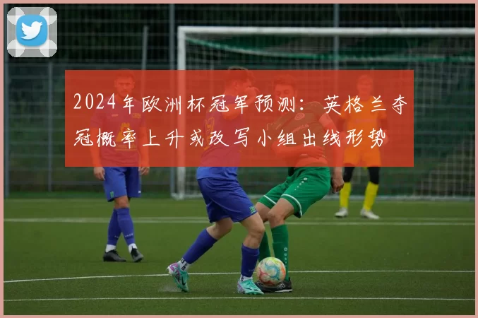 2024年欧洲杯冠军预测：英格兰夺冠概率上升或改写小组出线形势