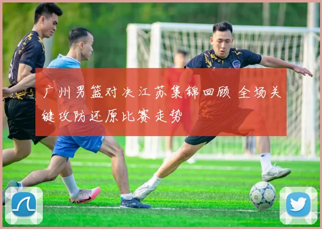 广州男篮对决江苏集锦回顾 全场关键攻防还原比赛走势