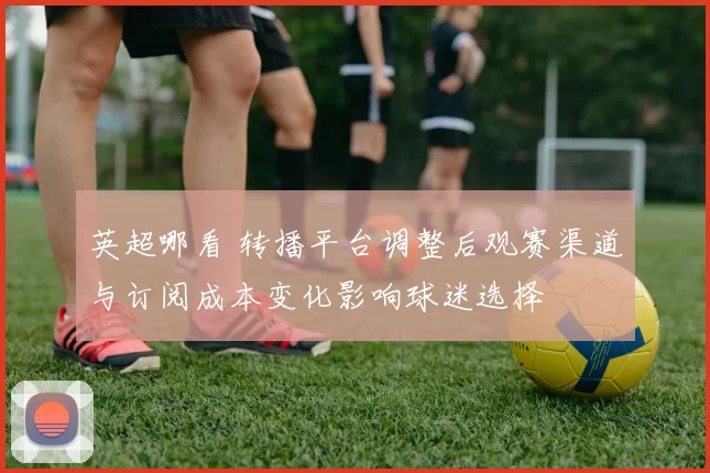 英超哪看 转播平台调整后观赛渠道与订阅成本变化影响球迷选择