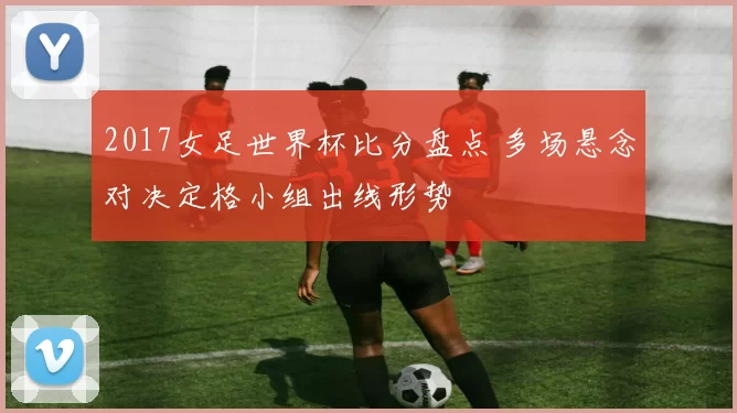 2017女足世界杯比分盘点 多场悬念对决定格小组出线形势