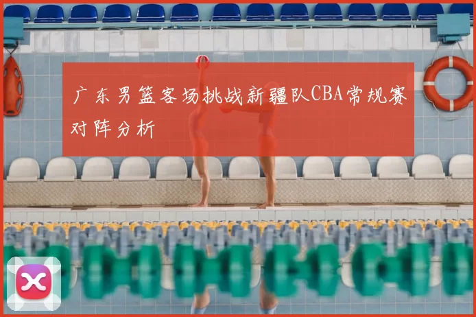 广东男篮客场挑战新疆队CBA常规赛对阵分析