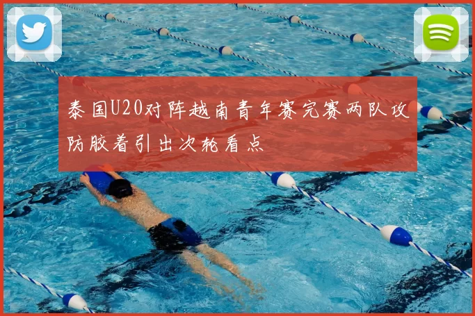 泰国U20对阵越南青年赛完赛两队攻防胶着引出次轮看点