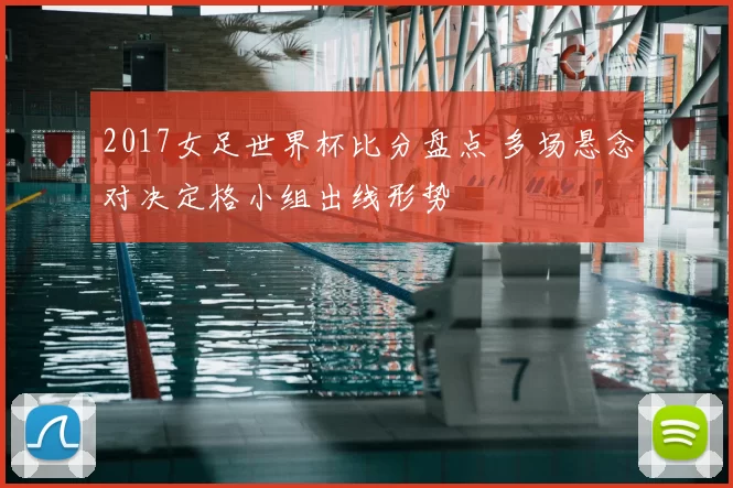 2017女足世界杯比分盘点 多场悬念对决定格小组出线形势