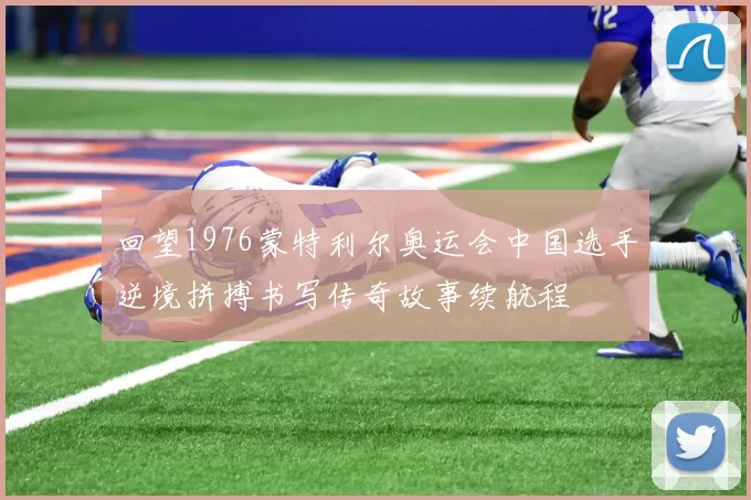 回望1976蒙特利尔奥运会中国选手逆境拼搏书写传奇故事续航程