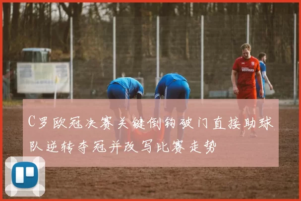 C罗欧冠决赛关键倒钩破门直接助球队逆转夺冠并改写比赛走势