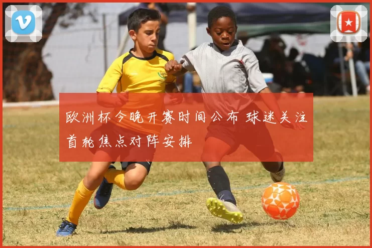 欧洲杯今晚开赛时间公布 球迷关注首轮焦点对阵安排