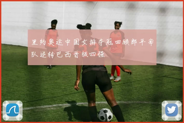 里约奥运中国女排夺冠回顾郎平率队逆转巴西晋级四强