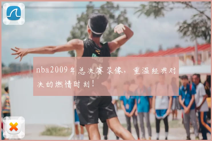 nba2009年总决赛录像，重温经典对决的燃情时刻！