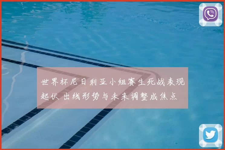 世界杯尼日利亚小组赛生死战表现起伏 出线形势与未来调整成焦点