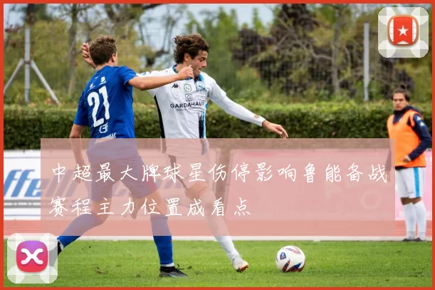 中超最大牌球星伤停影响鲁能备战赛程主力位置成看点