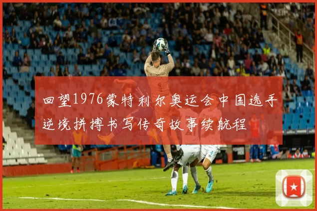 回望1976蒙特利尔奥运会中国选手逆境拼搏书写传奇故事续航程