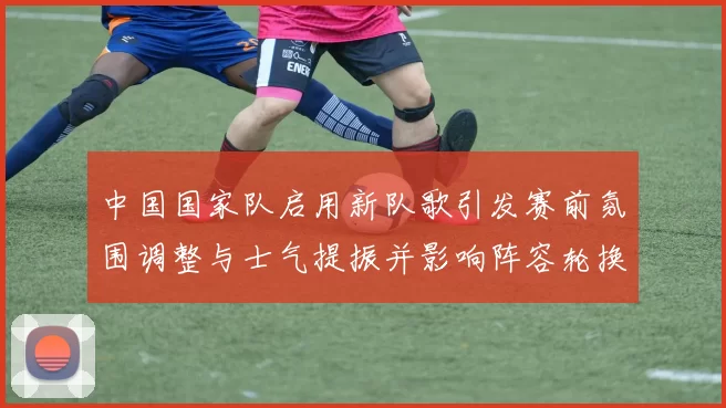 中国国家队启用新队歌引发赛前氛围调整与士气提振并影响阵容轮换
