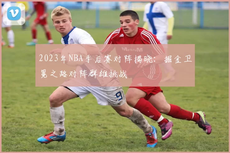 2023年NBA季后赛对阵揭晓：掘金卫冕之路对阵群雄挑战
