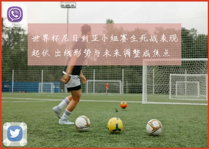 世界杯尼日利亚小组赛生死战表现起伏 出线形势与未来调整成焦点