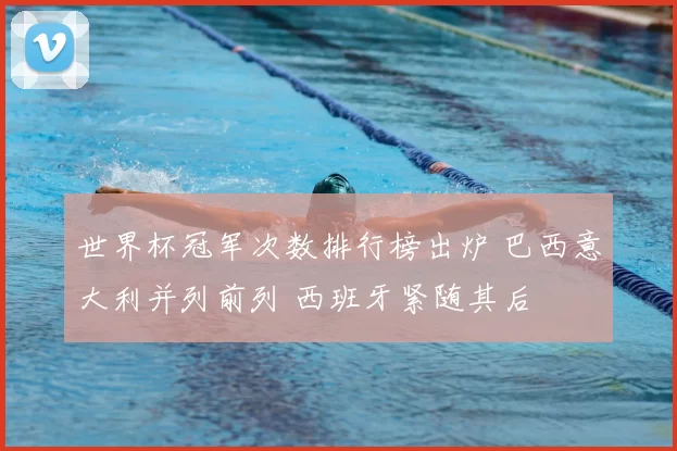 世界杯冠军次数排行榜出炉 巴西意大利并列前列 西班牙紧随其后