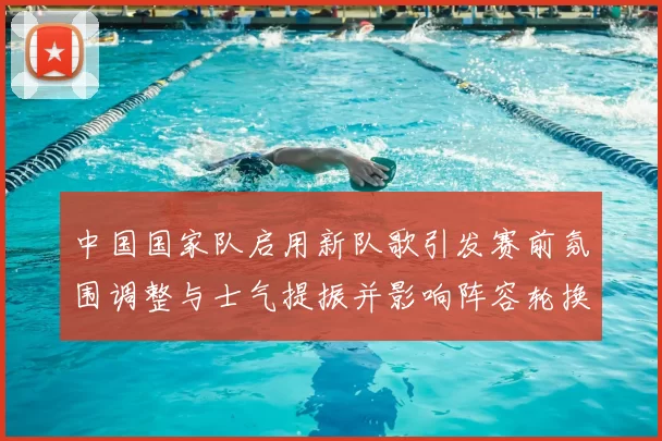中国国家队启用新队歌引发赛前氛围调整与士气提振并影响阵容轮换