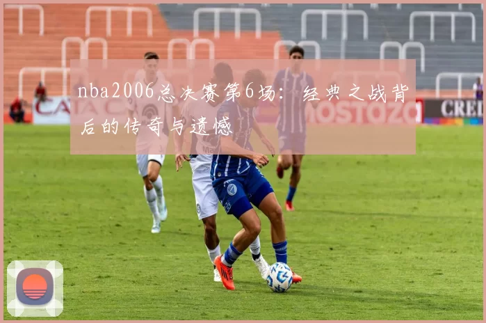 nba2006总决赛第6场：经典之战背后的传奇与遗憾