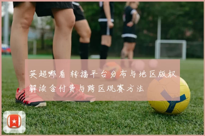 英超哪看 转播平台分布与地区版权解读含付费与跨区观赛方法