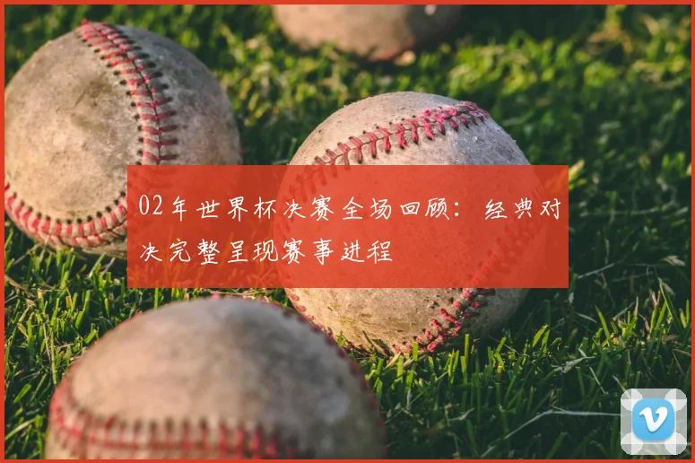 02年世界杯决赛全场回顾：经典对决完整呈现赛事进程
