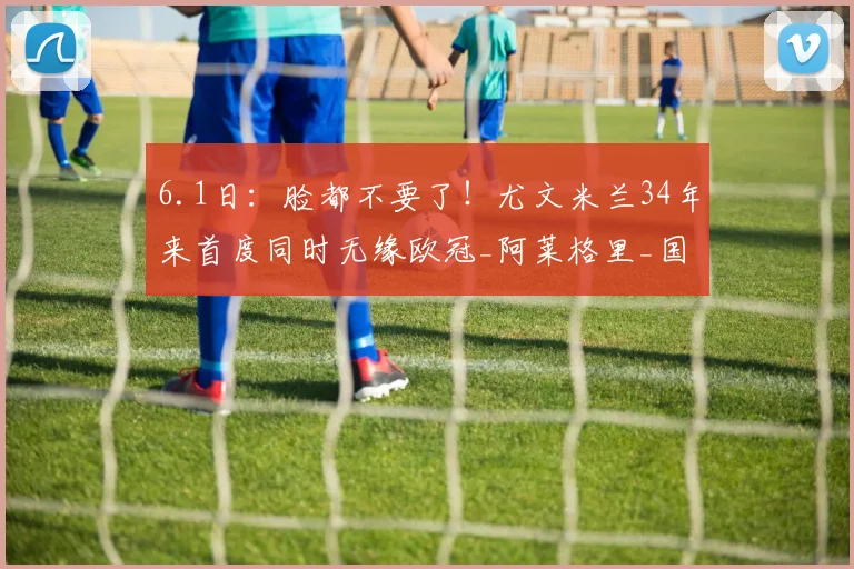 6.1日：脸都不要了！尤文米兰34年来首度同时无缘欧冠_阿莱格里_国米_那不勒斯