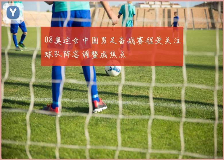 08奥运会中国男足备战赛程受关注球队阵容调整成焦点