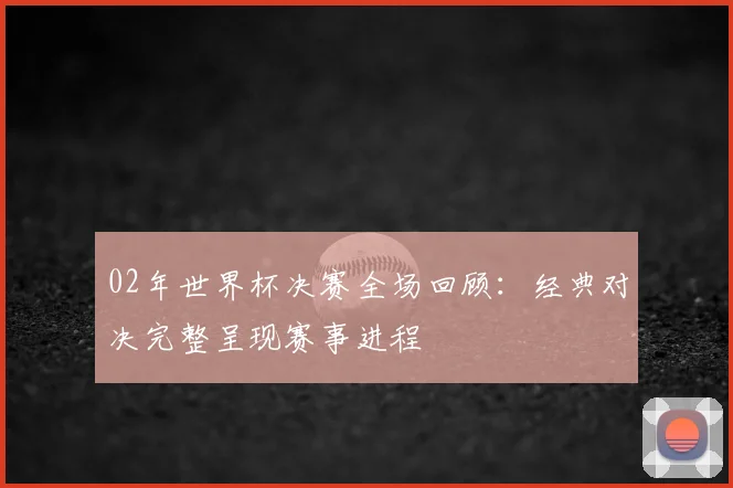 02年世界杯决赛全场回顾：经典对决完整呈现赛事进程