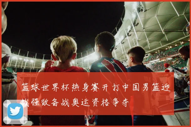 篮球世界杯热身赛开打中国男篮迎战强敌备战奥运资格争夺